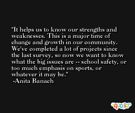 It helps us to know our strengths and weaknesses. This is a major time of change and growth in our community. We've completed a lot of projects since the last survey, so now we want to know what the big issues are -- school safety, or too much emphasis on sports, or whatever it may be. -Anita Banach