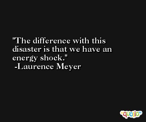 The difference with this disaster is that we have an energy shock. -Laurence Meyer
