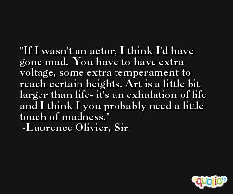 If I wasn't an actor, I think I'd have gone mad. You have to have extra voltage, some extra temperament to reach certain heights. Art is a little bit larger than life- it's an exhalation of life and I think I you probably need a little touch of madness. -Laurence Olivier, Sir