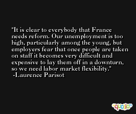 It is clear to everybody that France needs reform. Our unemployment is too high, particularly among the young, but employers fear that once people are taken on staff it becomes very difficult and expensive to lay them off in a downturn, so we need labor market flexibility. -Laurence Parisot