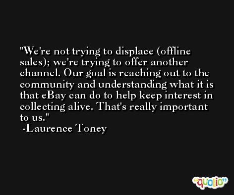 We're not trying to displace (offline sales); we're trying to offer another channel. Our goal is reaching out to the community and understanding what it is that eBay can do to help keep interest in collecting alive. That's really important to us. -Laurence Toney