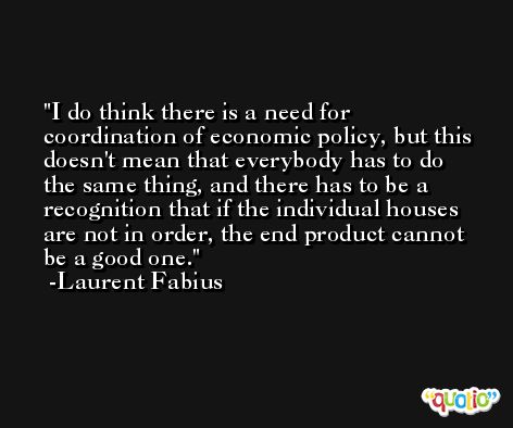 I do think there is a need for coordination of economic policy, but this doesn't mean that everybody has to do the same thing, and there has to be a recognition that if the individual houses are not in order, the end product cannot be a good one. -Laurent Fabius