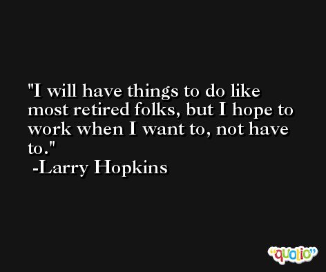 I will have things to do like most retired folks, but I hope to work when I want to, not have to. -Larry Hopkins
