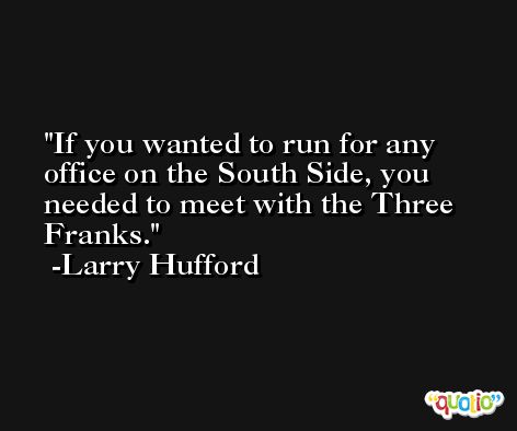 If you wanted to run for any office on the South Side, you needed to meet with the Three Franks. -Larry Hufford