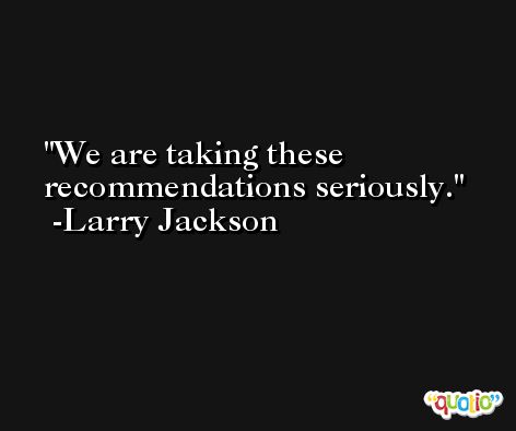 We are taking these recommendations seriously. -Larry Jackson