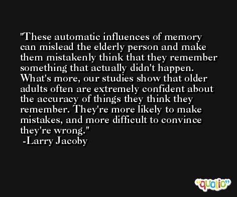 These automatic influences of memory can mislead the elderly person and make them mistakenly think that they remember something that actually didn't happen. What's more, our studies show that older adults often are extremely confident about the accuracy of things they think they remember. They're more likely to make mistakes, and more difficult to convince they're wrong. -Larry Jacoby