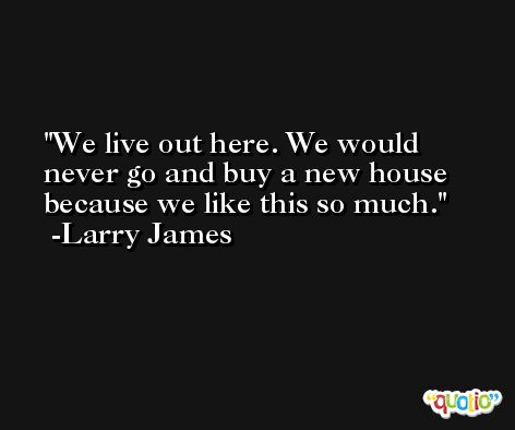 We live out here. We would never go and buy a new house because we like this so much. -Larry James