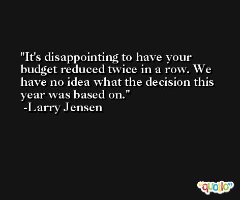 It's disappointing to have your budget reduced twice in a row. We have no idea what the decision this year was based on. -Larry Jensen