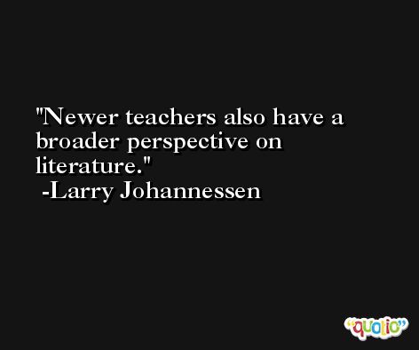 Newer teachers also have a broader perspective on literature. -Larry Johannessen