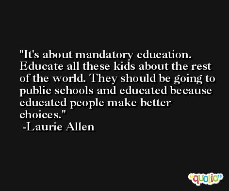 It's about mandatory education. Educate all these kids about the rest of the world. They should be going to public schools and educated because educated people make better choices. -Laurie Allen