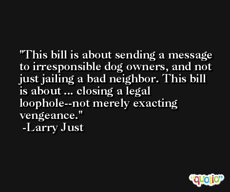 This bill is about sending a message to irresponsible dog owners, and not just jailing a bad neighbor. This bill is about ... closing a legal loophole--not merely exacting vengeance. -Larry Just