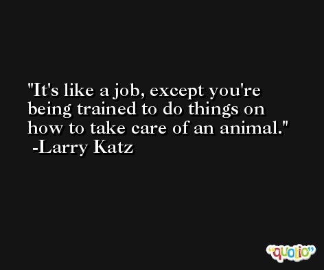 It's like a job, except you're being trained to do things on how to take care of an animal. -Larry Katz