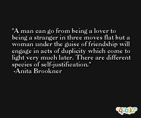 A man can go from being a lover to being a stranger in three moves flat but a woman under the guise of friendship will engage in acts of duplicity which come to light very much later. There are different species of self-justification. -Anita Brookner