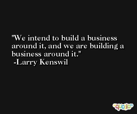 We intend to build a business around it, and we are building a business around it. -Larry Kenswil