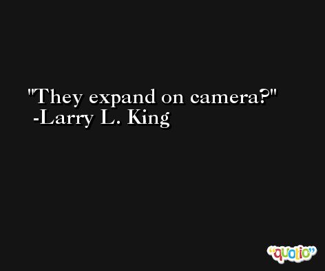 They expand on camera? -Larry L. King