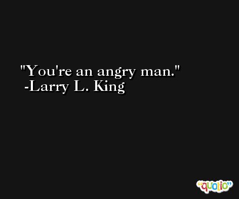 You're an angry man. -Larry L. King