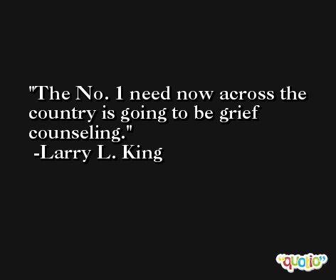 The No. 1 need now across the country is going to be grief counseling. -Larry L. King
