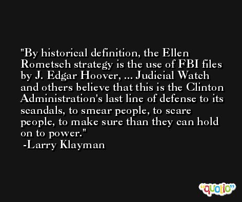 By historical definition, the Ellen Rometsch strategy is the use of FBI files by J. Edgar Hoover, ... Judicial Watch and others believe that this is the Clinton Administration's last line of defense to its scandals, to smear people, to scare people, to make sure than they can hold on to power. -Larry Klayman