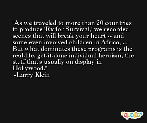 As we traveled to more than 20 countries to produce 'Rx for Survival,' we recorded scenes that will break your heart -- and some even involved children in Africa, ... But what dominates these programs is the real-life, get-it-done individual heroism, the stuff that's usually on display in Hollywood. -Larry Klein