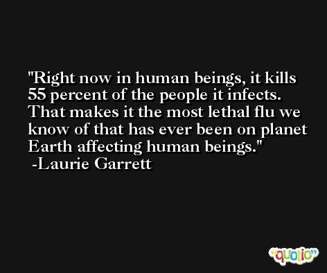Right now in human beings, it kills 55 percent of the people it infects. That makes it the most lethal flu we know of that has ever been on planet Earth affecting human beings. -Laurie Garrett