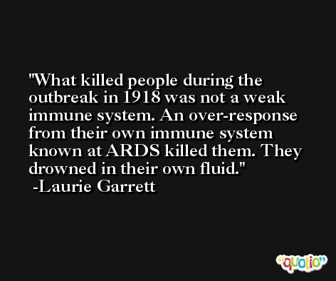 What killed people during the outbreak in 1918 was not a weak immune system. An over-response from their own immune system known at ARDS killed them. They drowned in their own fluid. -Laurie Garrett