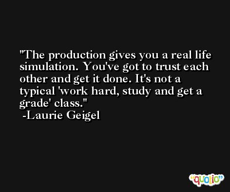 The production gives you a real life simulation. You've got to trust each other and get it done. It's not a typical 'work hard, study and get a grade' class. -Laurie Geigel