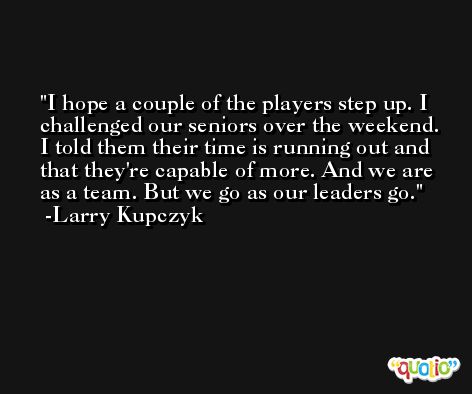 I hope a couple of the players step up. I challenged our seniors over the weekend. I told them their time is running out and that they're capable of more. And we are as a team. But we go as our leaders go. -Larry Kupczyk