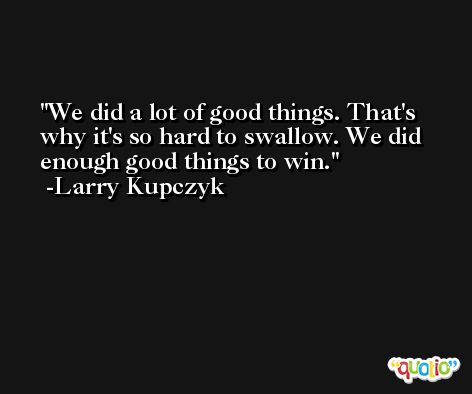 We did a lot of good things. That's why it's so hard to swallow. We did enough good things to win. -Larry Kupczyk