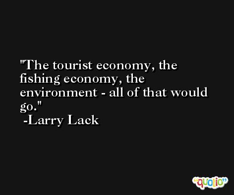 The tourist economy, the fishing economy, the environment - all of that would go. -Larry Lack