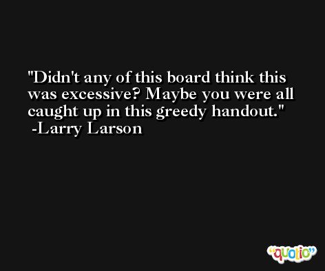 Didn't any of this board think this was excessive? Maybe you were all caught up in this greedy handout. -Larry Larson