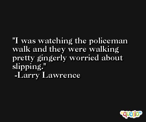 I was watching the policeman walk and they were walking pretty gingerly worried about slipping. -Larry Lawrence