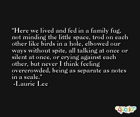 Here we lived and fed in a family fug, not minding the little space, trod on each other like birds in a hole, elbowed our ways without spite, all talking at once or silent at once, or crying against each other, but never I think feeling overcrowded, being as separate as notes in a scale. -Laurie Lee