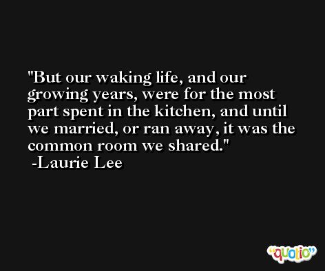 But our waking life, and our growing years, were for the most part spent in the kitchen, and until we married, or ran away, it was the common room we shared. -Laurie Lee
