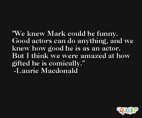 We knew Mark could be funny. Good actors can do anything, and we knew how good he is as an actor. But I think we were amazed at how gifted he is comically. -Laurie Macdonald