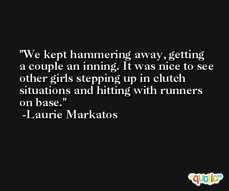 We kept hammering away, getting a couple an inning. It was nice to see other girls stepping up in clutch situations and hitting with runners on base. -Laurie Markatos