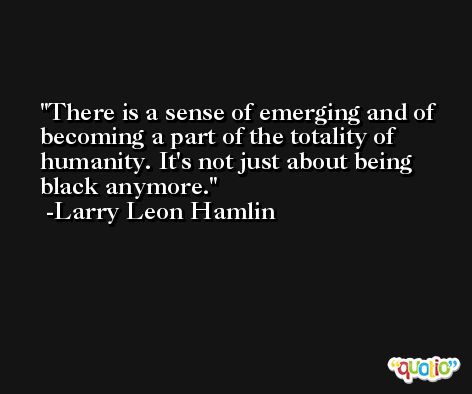 There is a sense of emerging and of becoming a part of the totality of humanity. It's not just about being black anymore. -Larry Leon Hamlin