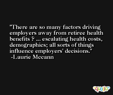 There are so many factors driving employers away from retiree health benefits ? ... escalating health costs, demographics; all sorts of things influence employers' decisions. -Laurie Mccann