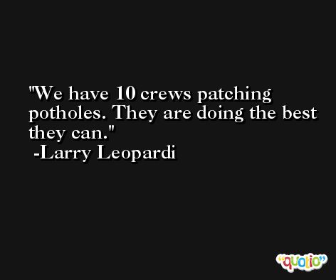 We have 10 crews patching potholes. They are doing the best they can. -Larry Leopardi