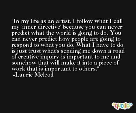 In my life as an artist, I follow what I call my 'inner directive' because you can never predict what the world is going to do. You can never predict how people are going to respond to what you do. What I have to do is just trust what's sending me down a road of creative inquiry is important to me and somehow that will make it into a piece of work that is important to others. -Laurie Mcleod