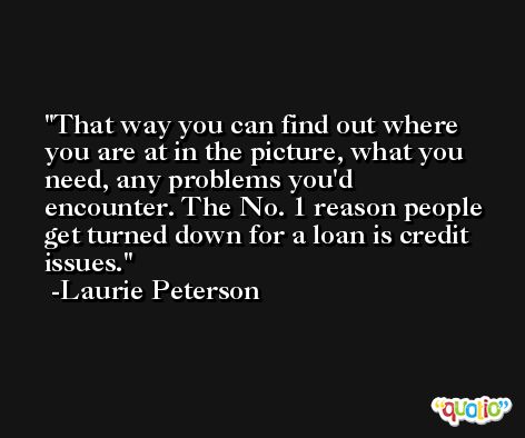 That way you can find out where you are at in the picture, what you need, any problems you'd encounter. The No. 1 reason people get turned down for a loan is credit issues. -Laurie Peterson
