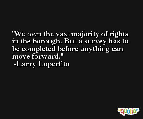 We own the vast majority of rights in the borough. But a survey has to be completed before anything can move forward. -Larry Loperfito