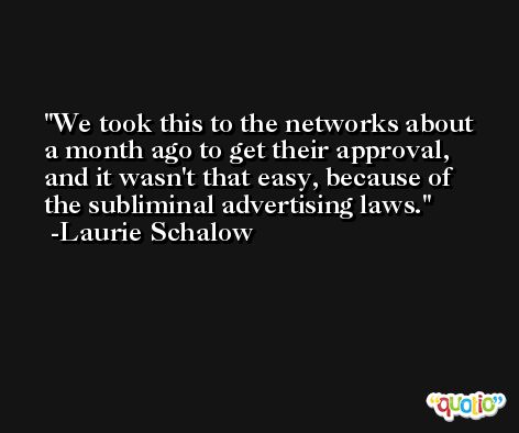 We took this to the networks about a month ago to get their approval, and it wasn't that easy, because of the subliminal advertising laws. -Laurie Schalow
