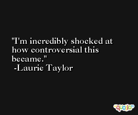 I'm incredibly shocked at how controversial this became. -Laurie Taylor