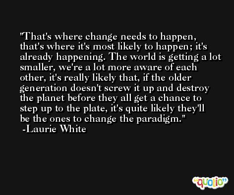 That's where change needs to happen, that's where it's most likely to happen; it's already happening. The world is getting a lot smaller, we're a lot more aware of each other, it's really likely that, if the older generation doesn't screw it up and destroy the planet before they all get a chance to step up to the plate, it's quite likely they'll be the ones to change the paradigm. -Laurie White