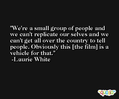 We're a small group of people and we can't replicate our selves and we can't get all over the country to tell people. Obviously this [the film] is a vehicle for that. -Laurie White