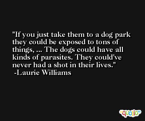 If you just take them to a dog park they could be exposed to tons of things, ... The dogs could have all kinds of parasites. They could've never had a shot in their lives. -Laurie Williams