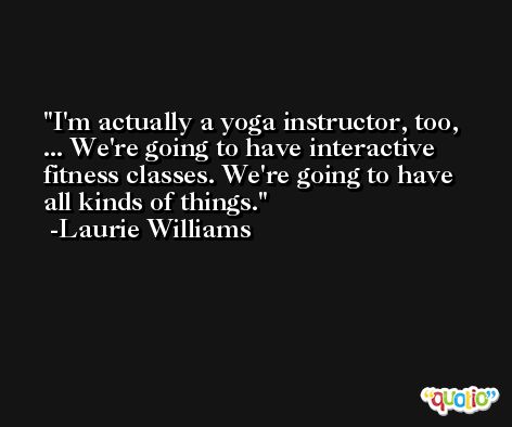 I'm actually a yoga instructor, too, ... We're going to have interactive fitness classes. We're going to have all kinds of things. -Laurie Williams
