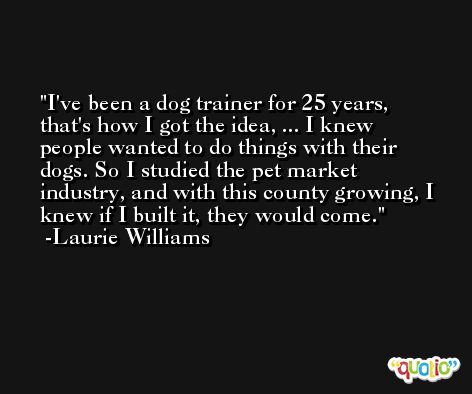I've been a dog trainer for 25 years, that's how I got the idea, ... I knew people wanted to do things with their dogs. So I studied the pet market industry, and with this county growing, I knew if I built it, they would come. -Laurie Williams