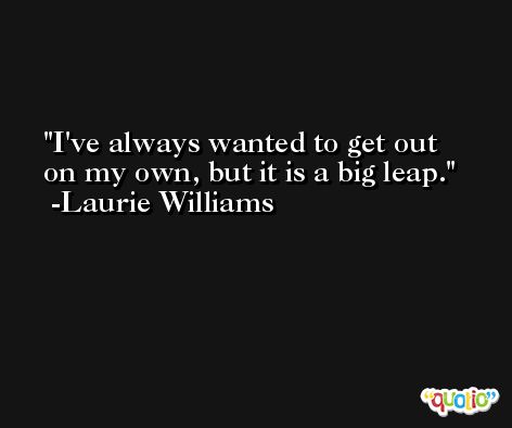 I've always wanted to get out on my own, but it is a big leap. -Laurie Williams