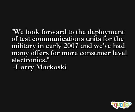 We look forward to the deployment of test communications units for the military in early 2007 and we've had many offers for more consumer level electronics. -Larry Markoski